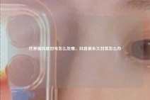 代举报抖音封号怎么处理，抖音被永久封禁怎么办