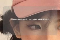 代举报抖音号封号平台，小红书被人投诉假货怎么办