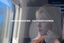 抖音不实舆情如何处理掉，抖音不实舆情如何处理掉呢