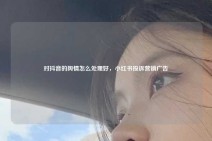 对抖音的舆情怎么处理好，小红书投诉营销广告