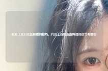 抖音上应对负面舆情的技巧，抖音上应对负面舆情的技巧有哪些