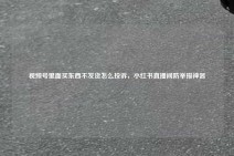 视频号里面买东西不发货怎么投诉，小红书直播间防举报神器