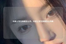 抖音上发生舆情怎么办，抖音上发生舆情怎么办啊