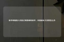 快手举报别人对自己有影响吗知乎，抖音被永久封禁怎么办