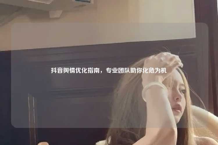 抖音舆情优化指南,专业团队助你化危为机