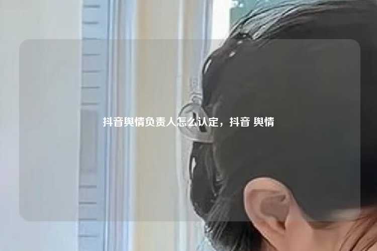 抖音舆情负责人怎么认定，抖音 舆情