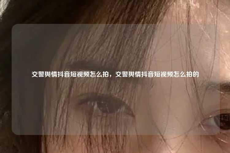 交警舆情抖音短视频怎么拍,交警舆情抖音短视频怎么拍的