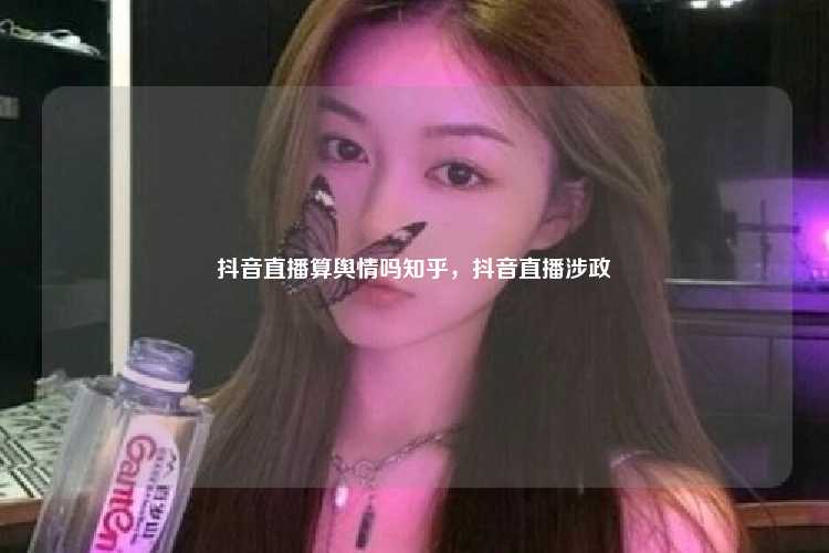 抖音直播算舆情吗知乎,抖音直播涉政