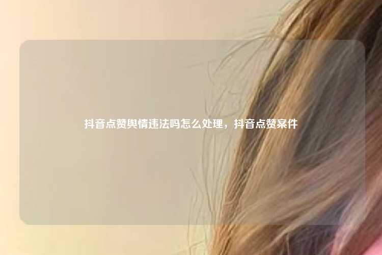 抖音点赞舆情违法吗怎么处理，抖音点赞案件