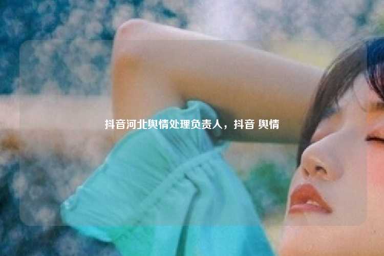 抖音河北舆情处理负责人,抖音 舆情