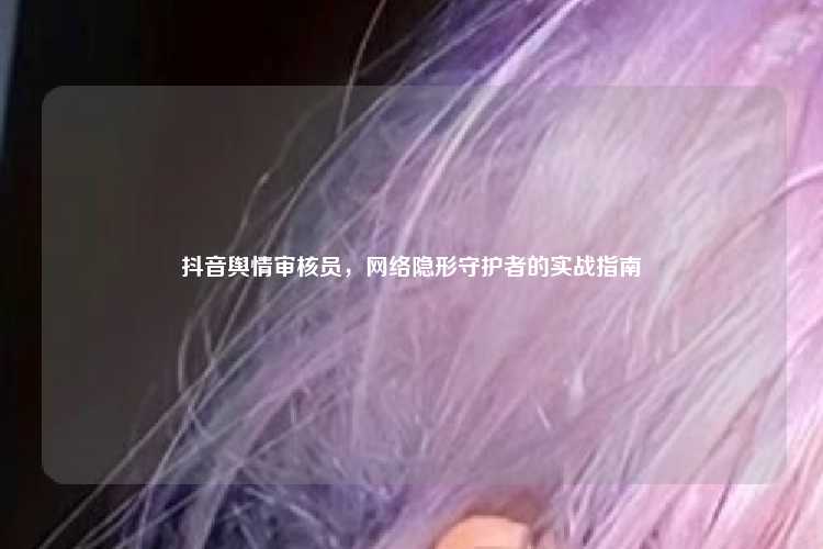 抖音舆情审核员，网络隐形守护者的实战指南