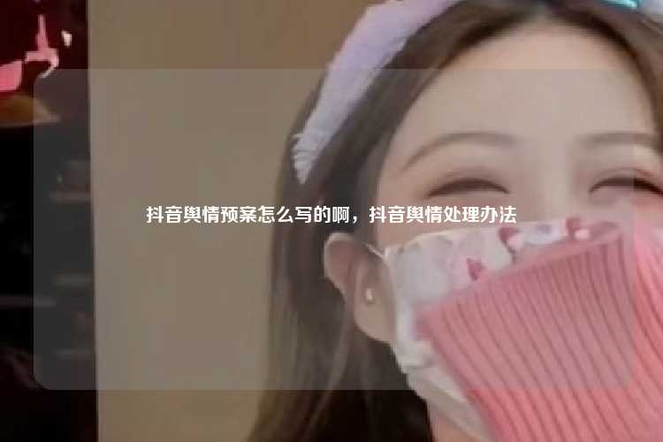 抖音舆情预案怎么写的啊,抖音舆情处理办法