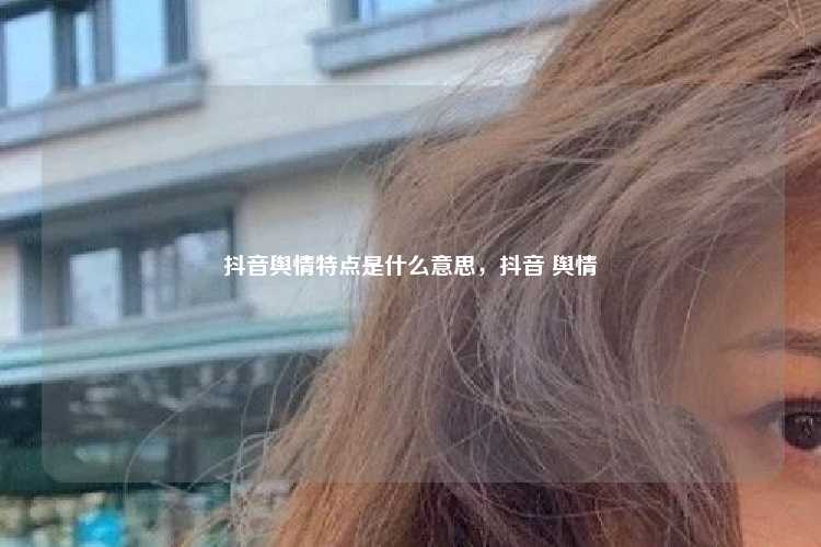 抖音舆情特点是什么意思,抖音 舆情