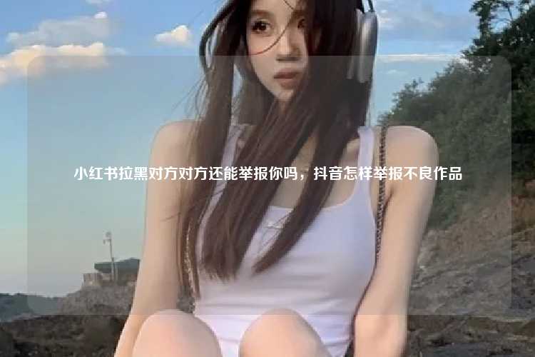 小红书拉黑对方对方还能举报你吗，抖音怎样举报不良作品