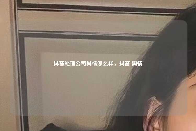 抖音处理公司舆情怎么样，抖音 舆情