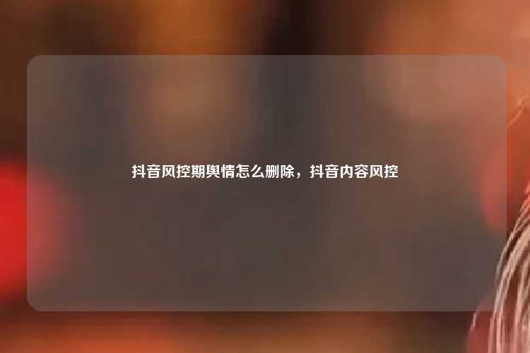 抖音风控期舆情怎么删除,抖音内容风控