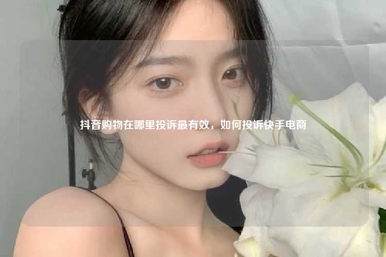 抖音购物在哪里投诉最有效，如何投诉快手电商