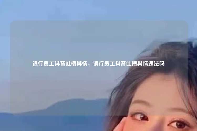 银行员工抖音吐槽舆情，银行员工抖音吐槽舆情违法吗