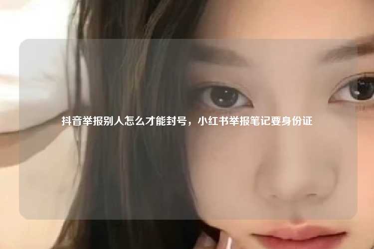 抖音举报别人怎么才能封号，小红书举报笔记要身份证