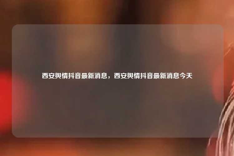 西安舆情抖音最新消息，西安舆情抖音最新消息今天