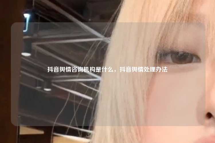 抖音舆情咨询机构是什么，抖音舆情处理办法