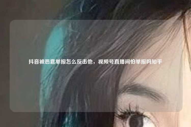 抖音被恶意举报怎么反击他,视频号直播间怕举报吗知乎