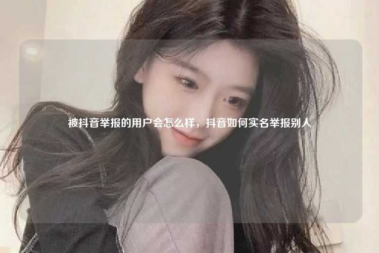 被抖音举报的用户会怎么样，抖音如何实名举报别人