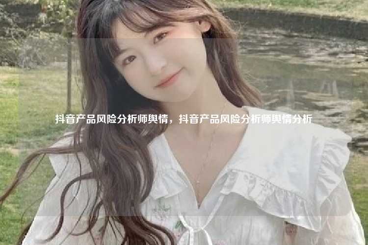 抖音产品风险分析师舆情,抖音产品风险分析师舆情分析