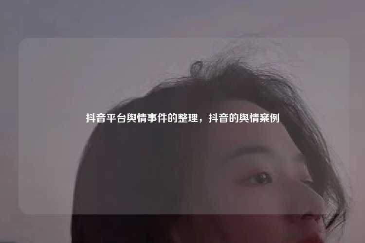 抖音平台舆情事件的整理，抖音的舆情案例