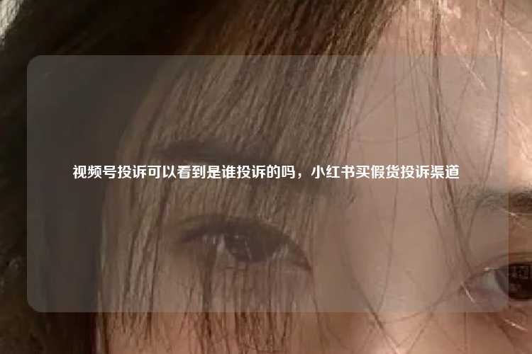 视频号投诉可以看到是谁投诉的吗，小红书买假货投诉渠道