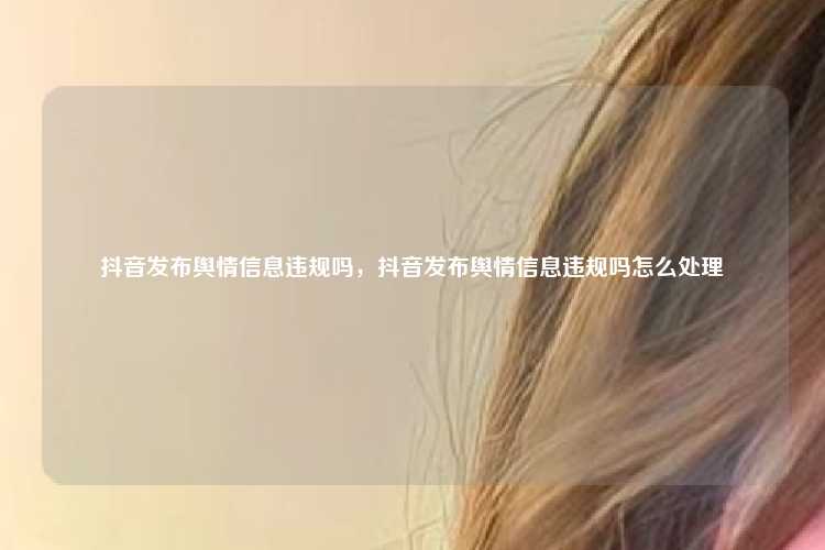 抖音发布舆情信息违规吗，抖音发布舆情信息违规吗怎么处理