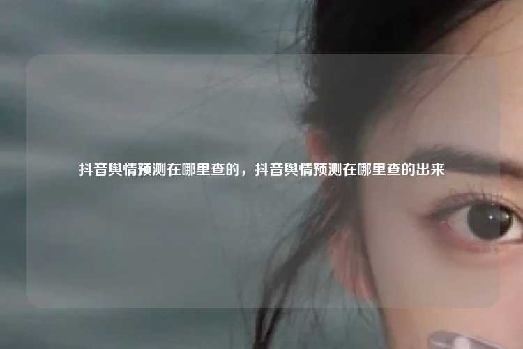 抖音舆情预测在哪里查的,抖音舆情预测在哪里查的出来