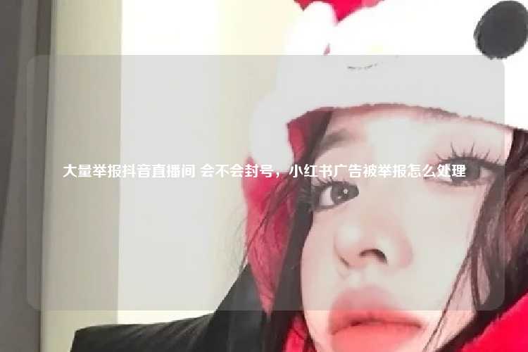 大量举报抖音直播间 会不会封号,小红书广告被举报怎么处理
