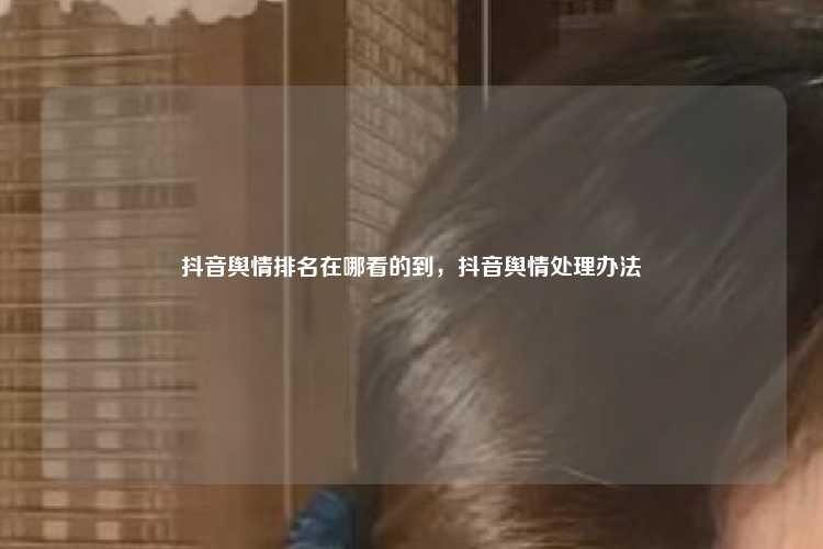 抖音舆情排名在哪看的到，抖音舆情处理办法