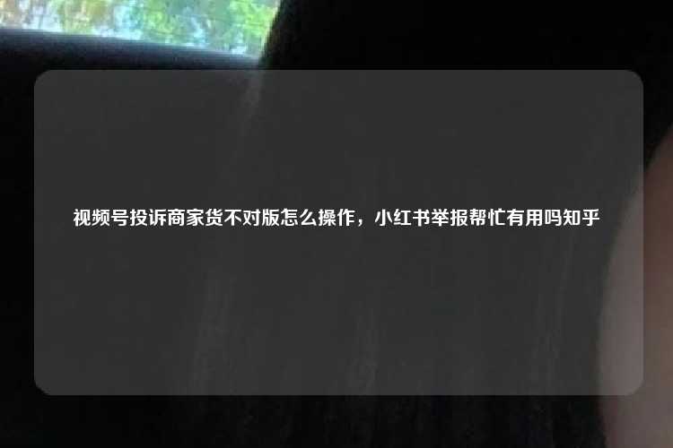 视频号投诉商家货不对版怎么操作，小红书举报帮忙有用吗知乎