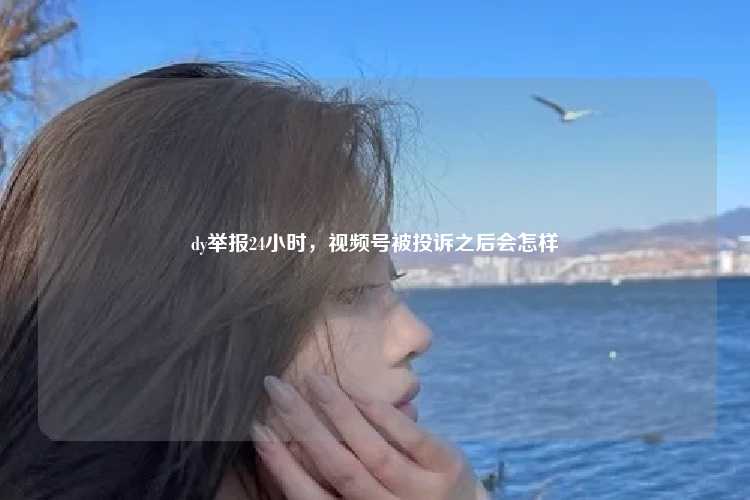 dy举报24小时,视频号被投诉之后会怎样