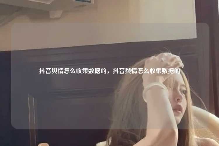 抖音舆情怎么收集数据的，抖音舆情怎么收集数据的
