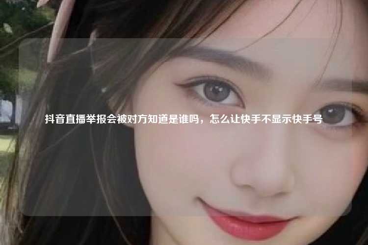 抖音直播举报会被对方知道是谁吗，怎么让快手不显示快手号