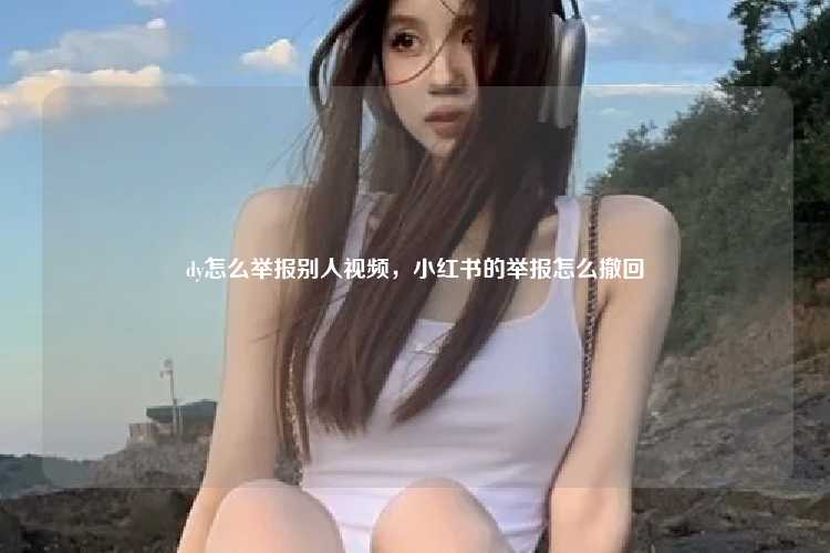 dy怎么举报别人视频，小红书的举报怎么撤回