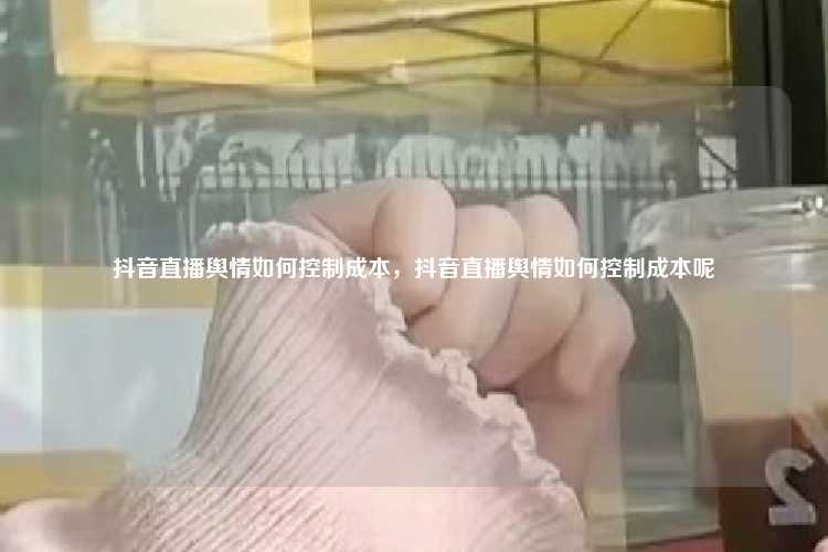 抖音直播舆情如何控制成本,抖音直播舆情如何控制成本呢
