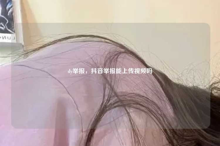 dy举报,抖音举报能上传视频吗