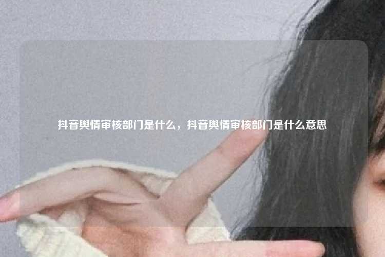 抖音舆情审核部门是什么,抖音舆情审核部门是什么意思