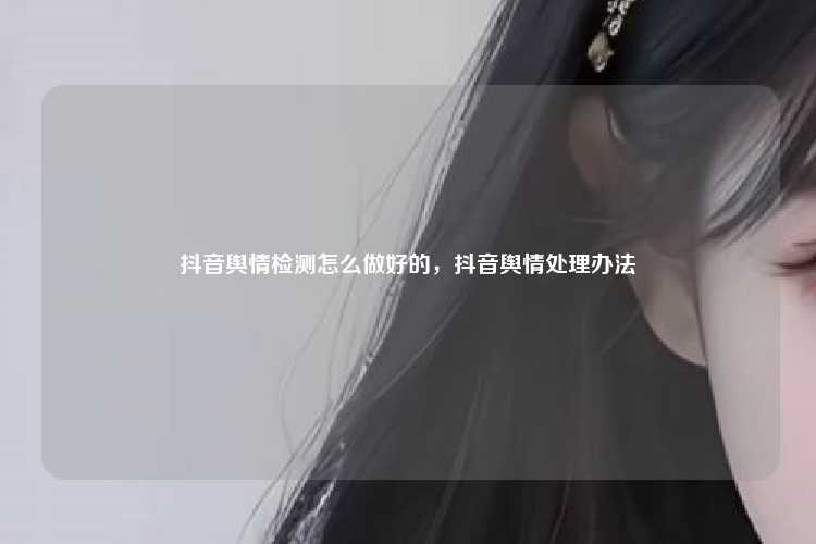 抖音舆情检测怎么做好的，抖音舆情处理办法