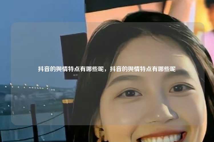 抖音的舆情特点有哪些呢，抖音的舆情特点有哪些呢