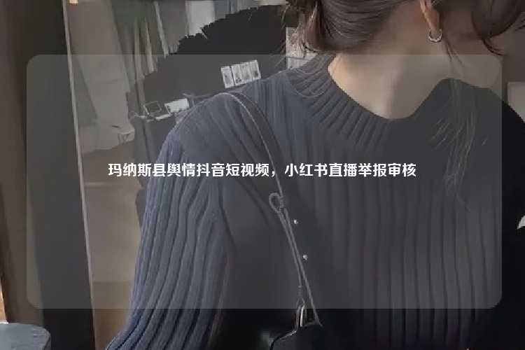 玛纳斯县舆情抖音短视频，小红书直播举报审核