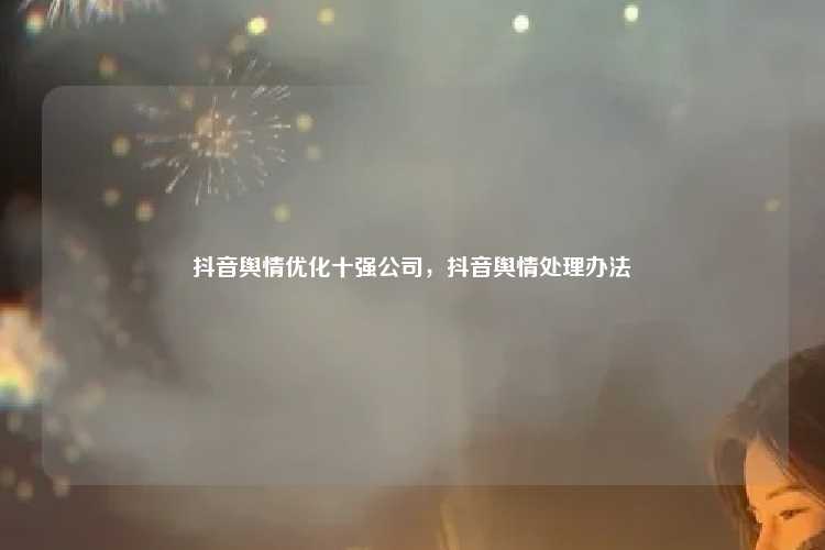 抖音舆情优化十强公司，抖音舆情处理办法