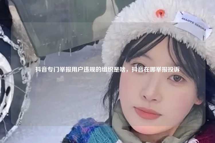 抖音专门举报用户违规的组织是啥,抖音在哪举报投诉
