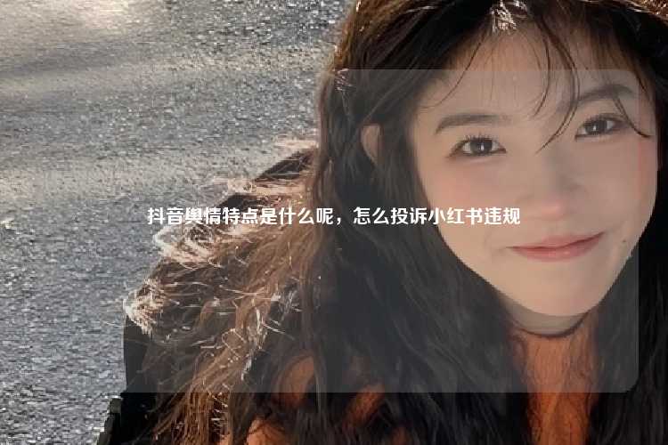 抖音舆情特点是什么呢，怎么投诉小红书违规