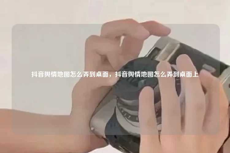 抖音舆情地图怎么弄到桌面，抖音舆情地图怎么弄到桌面上