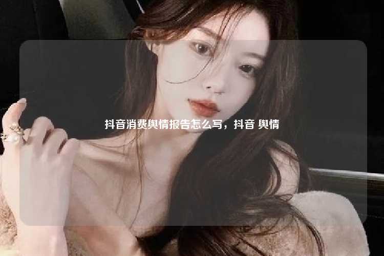 抖音消费舆情报告怎么写，抖音 舆情